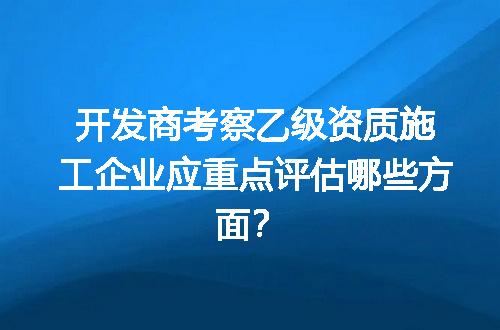 开发商考察乙级资质施工企业应重点评估哪些方面？