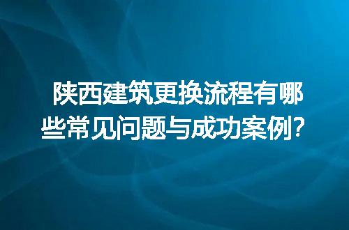 陕西建筑更换流程有哪些常见问题与成功案例？