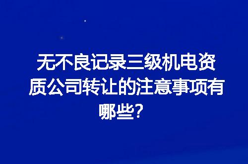 无不良记录三级机电资质公司转让的注意事项有哪些？