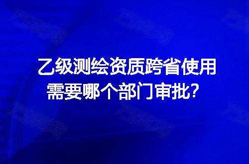 乙级测绘资质跨省使用需要哪个部门审批？