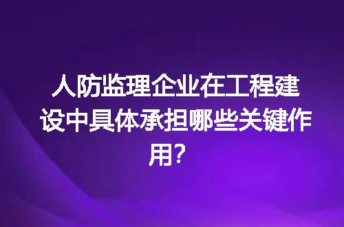 人防监理企业在工程建设中具体承担哪些关键作用？