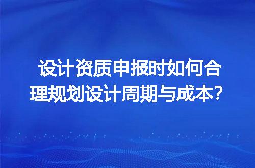 设计资质申报时如何合理规划设计周期与成本？