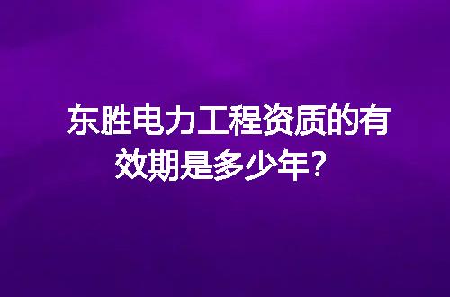 东胜电力工程资质的有效期是多少年？