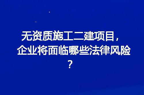 无资质施工二建项目，企业将面临哪些法律风险？