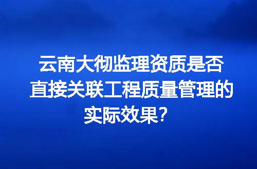 云南大彻监理资质是否直接关联工程质量管理的实际效果？