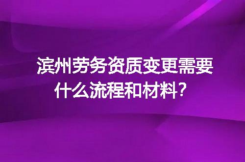 滨州劳务资质变更需要什么流程和材料？