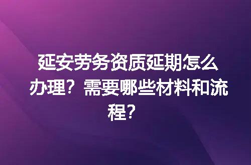 延安劳务资质延期怎么办理？需要哪些材料和流程？