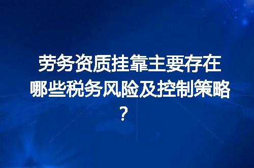 劳务资质挂靠主要存在哪些税务风险及控制策略？