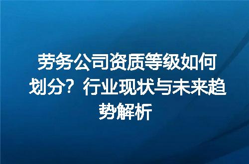 劳务公司资质等级如何划分？行业现状与未来趋势解析