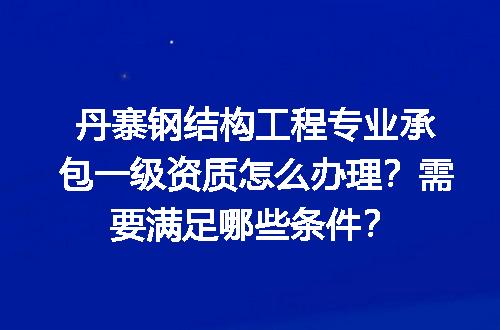 丹寨钢结构工程专业承包一级资质怎么办理？需要满足哪些条件？