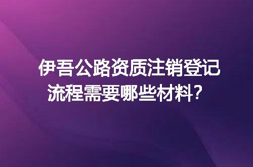 伊吾公路资质注销登记流程需要哪些材料？