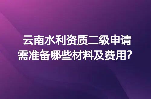 云南水利资质二级申请需准备哪些材料及费用？