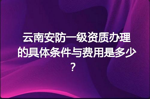 云南安防一级资质办理的具体条件与费用是多少？