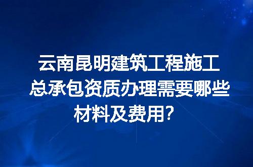 云南昆明建筑工程施工总承包资质办理需要哪些材料及费用？