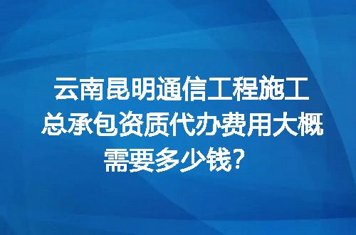 云南昆明通信工程施工总承包资质代办费用大概需要多少钱？