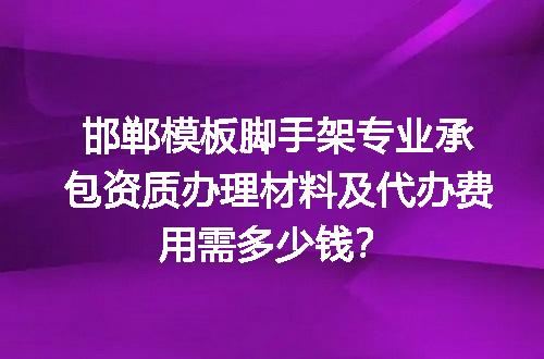 邯郸模板脚手架专业承包资质办理材料及代办费用需多少钱？