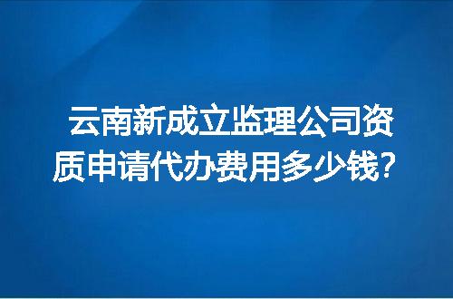 云南新成立监理公司资质申请代办费用多少钱？