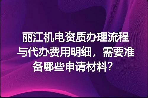 丽江机电资质办理流程与代办费用明细，需要准备哪些申请材料？