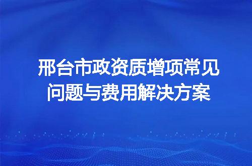 邢台市政资质增项常见问题与费用解决方案