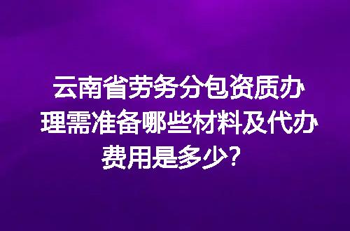 云南省劳务分包资质办理需准备哪些材料及代办费用是多少？