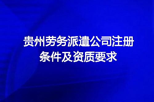 贵州劳务派遣公司注册条件及资质要求