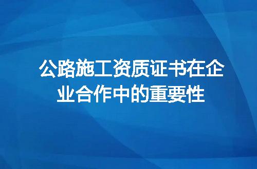 公路施工资质证书在企业合作中的重要性