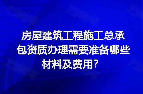 房屋建筑工程施工总承包资质办理需要准备哪些材料及费用？