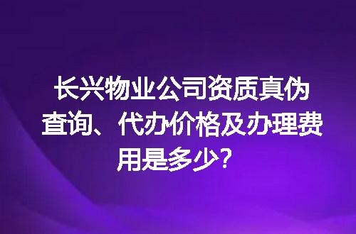 长兴物业公司资质真伪查询、代办价格及办理费用是多少？