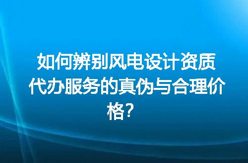 如何辨别风电设计资质代办服务的真伪与合理价格？