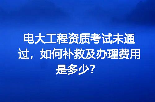电大工程资质考试未通过，如何补救及办理费用是多少？