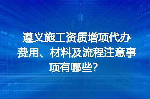 遵义施工资质增项代办费用、材料及流程注意事项有哪些？