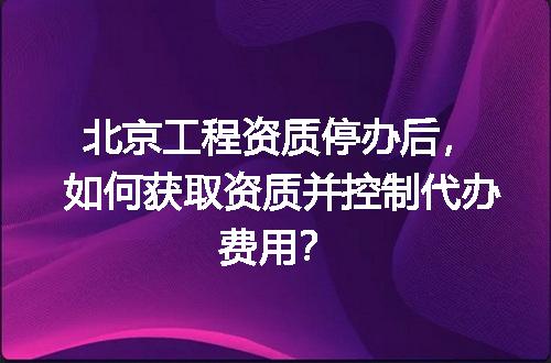 北京工程资质停办后，如何获取资质并控制代办费用？