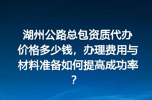 湖州公路总包资质代办价格多少钱，办理费用与材料准备如何提高成功率？