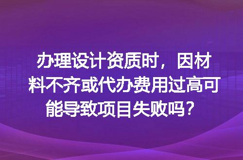 办理设计资质时，因材料不齐或代办费用过高可能导致项目失败吗？