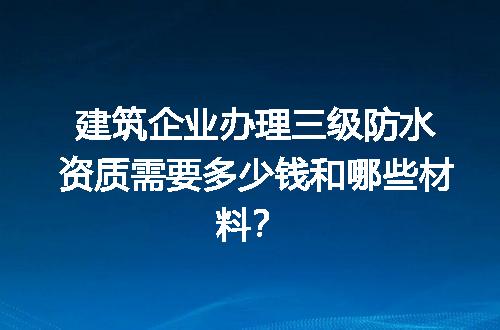 建筑企业办理三级防水资质需要多少钱和哪些材料？