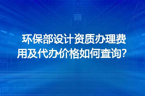 环保部设计资质办理费用及代办价格如何查询？