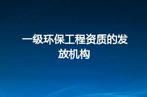 一级环保工程资质的发放机构