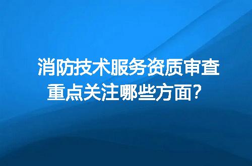 消防技术服务资质审查重点关注哪些方面？