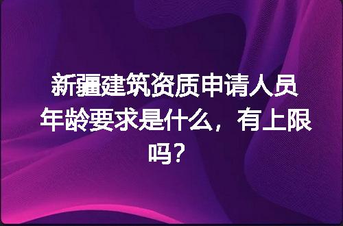 新疆建筑资质申请人员年龄要求是什么，有上限吗？