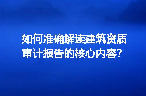 如何准确解读建筑资质审计报告的核心内容？