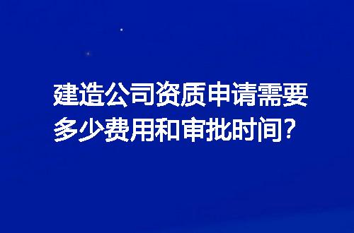 建造公司资质申请需要多少费用和审批时间？