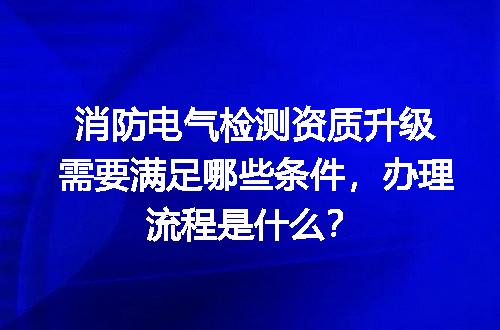 消防电气检测资质升级需要满足哪些条件，办理流程是什么？