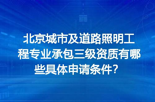 北京城市及道路照明工程专业承包三级资质有哪些具体申请条件？