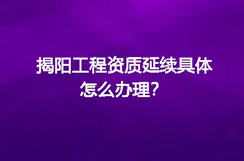 揭阳工程资质延续具体怎么办理？