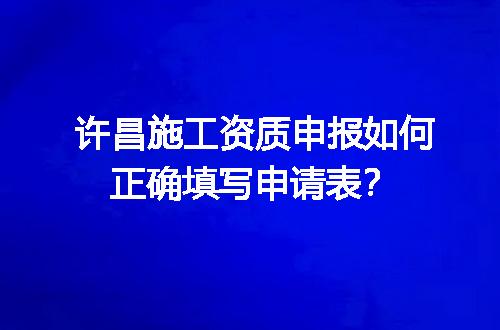 许昌施工资质申报如何正确填写申请表？