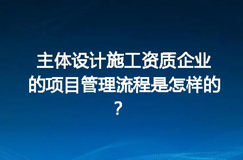 主体设计施工资质企业的项目管理流程是怎样的？