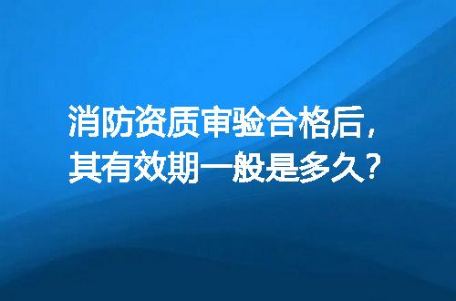 消防资质审验合格后，其有效期一般是多久？