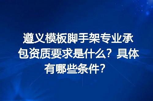遵义模板脚手架专业承包资质要求是什么？具体有哪些条件？
