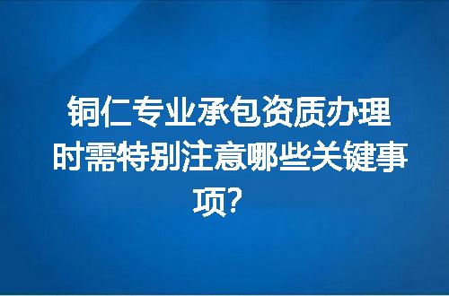 铜仁专业承包资质办理时需特别注意哪些关键事项？