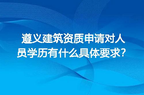 遵义建筑资质申请对人员学历有什么具体要求？